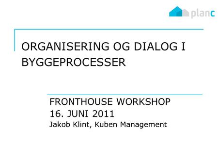 ORGANISERING OG DIALOG I BYGGEPROCESSER FRONTHOUSE WORKSHOP 16. JUNI 2011 Jakob Klint, Kuben Management.