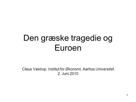 1 Den græske tragedie og Euroen Claus Vastrup, Institut for Økonomi, Aarhus Universitet 2. Juni 2010.