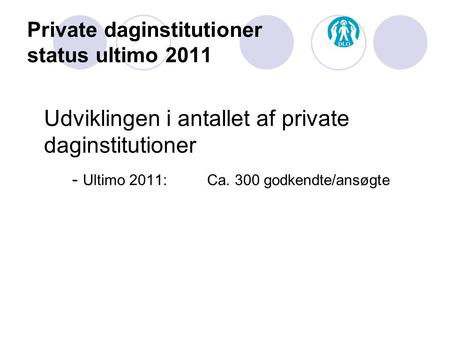 Private daginstitutioner status ultimo 2011 Udviklingen i antallet af private daginstitutioner - Ultimo 2011: Ca. 300 godkendte/ansøgte.