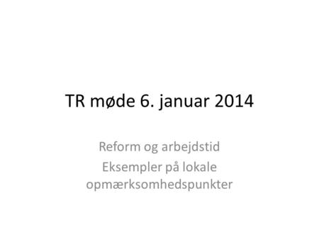 TR møde 6. januar 2014 Reform og arbejdstid Eksempler på lokale opmærksomhedspunkter.