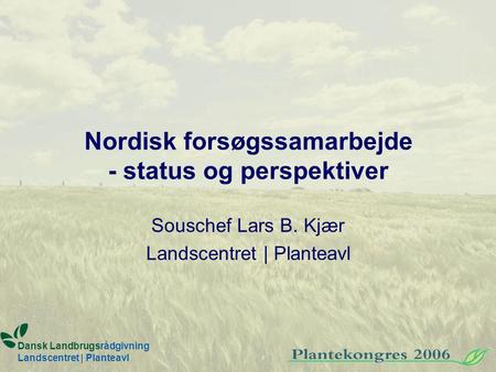 Nordisk forsøgssamarbejde - status og perspektiver Souschef Lars B. Kjær Landscentret | Planteavl Dansk Landbrugsrådgivning Landscentret | Planteavl.
