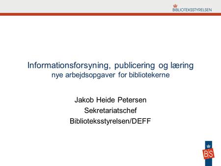 Informationsforsyning, publicering og læring nye arbejdsopgaver for bibliotekerne Jakob Heide Petersen Sekretariatschef Biblioteksstyrelsen/DEFF.