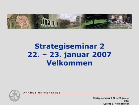 Strategiseminar 2 22. – 23. januar 2007 Lauritz B. Holm-Nielsen A A R H U S U N I V E R S I T E T Strategiseminar 2 22. – 23. januar 2007 Velkommen.