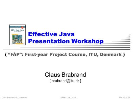 Claus Brabrand, ITU, Denmark Mar 10, 2009EFFECTIVE JAVA Effective Java Presentation Workshop Claus Brabrand [ ] ( “FÅP”: First-year Project.