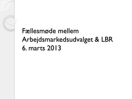 Fællesmøde mellem Arbejdsmarkedsudvalget & LBR 6. marts 2013.
