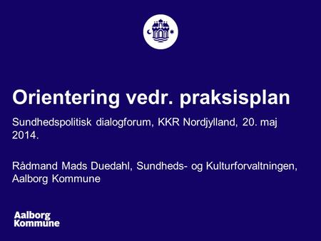 Orientering vedr. praksisplan Sundhedspolitisk dialogforum, KKR Nordjylland, 20. maj 2014. Rådmand Mads Duedahl, Sundheds- og Kulturforvaltningen, Aalborg.