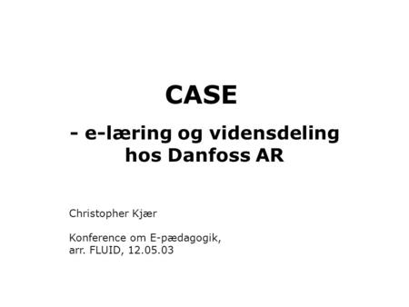 CASE - e-læring og vidensdeling hos Danfoss AR Christopher Kjær Konference om E-pædagogik, arr. FLUID, 12.05.03.