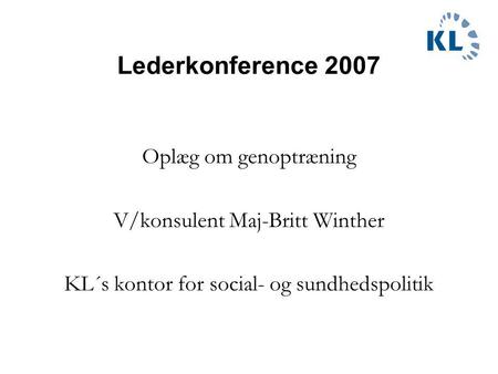 Lederkonference 2007 Oplæg om genoptræning V/konsulent Maj-Britt Winther KL´s kontor for social- og sundhedspolitik.