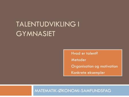 TALENTUDVIKLING I GYMNASIET MATEMATIK-ØKONOMI-SAMFUNDSFAG  Hvad er talent?  Metoder  Organisation og motivation  Konkrete eksempler  Hvad er talent?