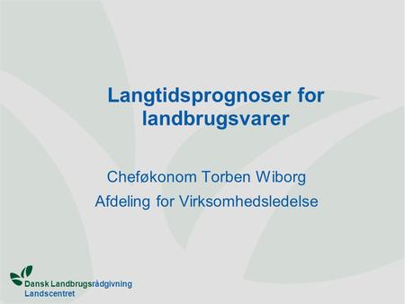 Dansk Landbrugsrådgivning Landscentret Langtidsprognoser for landbrugsvarer Cheføkonom Torben Wiborg Afdeling for Virksomhedsledelse.