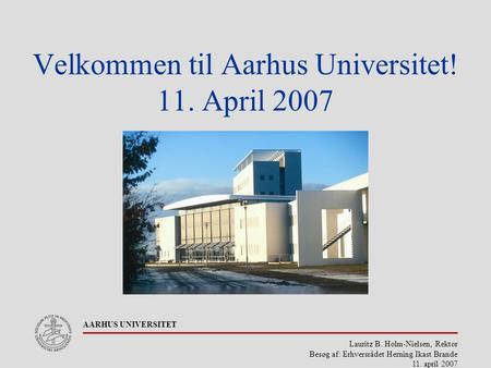 Lauritz B. Holm-Nielsen, Rektor Besøg af: Erhversrådet Herning Ikast Brande 11. april 2007 AARHUS UNIVERSITET Velkommen til Aarhus Universitet! 11. April.