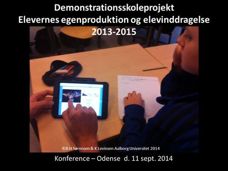 ©B H Sørensen & K Levinsen Aalborg Universitet 2014 Konference – Odense d. 11 sept. 2014 Demonstrationsskoleprojekt Elevernes egenproduktion og elevinddragelse.