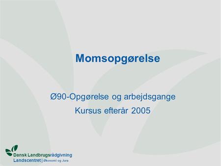 Dansk Landbrugsrådgivning Landscentret | Økonomi og Jura Momsopgørelse Ø90-Opgørelse og arbejdsgange Kursus efterår 2005.