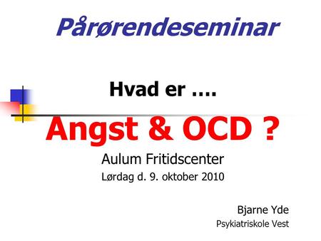 Pårørendeseminar Hvad er …. Angst & OCD ? Aulum Fritidscenter Lørdag d. 9. oktober 2010 Bjarne Yde Psykiatriskole Vest.
