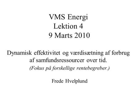 VMS Energi Lektion 4 9 Marts 2010 Dynamisk effektivitet og værdisætning af forbrug af samfundsressourcer over tid. (Fokus på forskellige rentebegreber.)