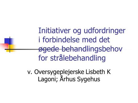 Initiativer og udfordringer i forbindelse med det øgede behandlingsbehov for strålebehandling v. Oversygeplejerske Lisbeth K Lagoni; Århus Sygehus.