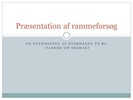 EN NYTÆNKNING AF HVERDAGEN PÅ HG - TANKER OM SKEMAET Præsentation af rammeforsøg.