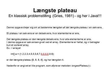 Længste plateau En klassisk problemstilling (Gries, 1981) - og her i Java!!! Denne opgave drejer sig om at bestemme længden af det længste plateau i en.