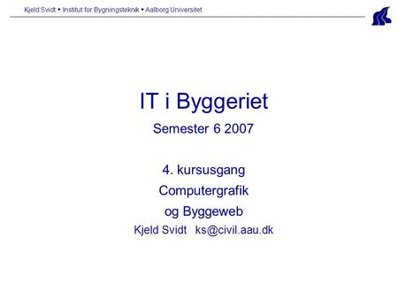 IT i Byggeriet Semester 6 2007 4. kursusgang Computergrafik og Byggeweb Kjeld Svidt Kjeld Svidt  Institut for Bygningsteknik  Aalborg.