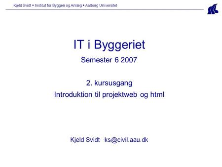 Kjeld Svidt  Institut for Byggeri og Anlæg  Aalborg Universitet IT i Byggeriet Semester 6 2007 2. kursusgang Introduktion til projektweb og html Kjeld.