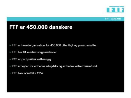 FTF22.02.2012 FTF er 450.000 danskere − FTF er hovedorganisation for 450.000 offentligt og privat ansatte. − FTF har 81 medlemsorganisationer. − FTF er.