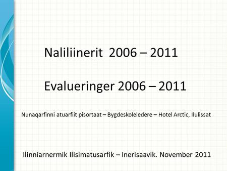 Naliliinerit 2006 – 2011 Evalueringer 2006 – 2011 Nunaqarfinni atuarfiit pisortaat – Bygdeskoleledere – Hotel Arctic, Ilulissat Ilinniarnermik Ilisimatusarfik.