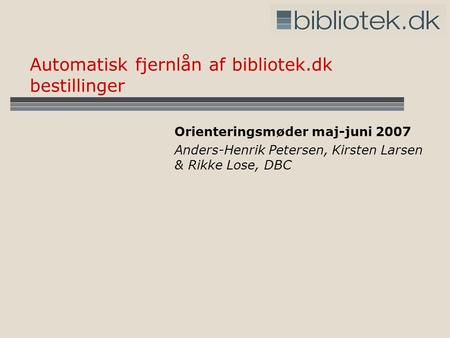 Automatisk fjernlån af bibliotek.dk bestillinger Orienteringsmøder maj-juni 2007 Anders-Henrik Petersen, Kirsten Larsen & Rikke Lose, DBC.