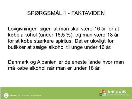 SPØRGSMÅL 1 - FAKTAVIDEN Lovgivningen siger, at man skal være 16 år for at købe alkohol (under 16,5 %), og man være 18 år for at købe stærkere spiritus.