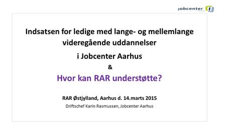 Indsatsen for ledige med lange- og mellemlange videregående uddannelser i Jobcenter Aarhus & Hvor kan RAR understøtte? RAR Østjylland, Aarhus d. 14.marts.