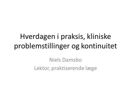 Hverdagen i praksis, kliniske problemstillinger og kontinuitet Niels Damsbo Lektor, praktiserende læge.