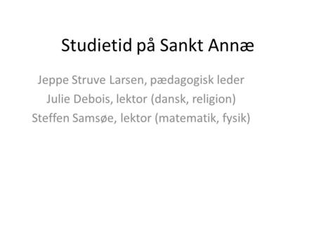 Studietid på Sankt Annæ Jeppe Struve Larsen, pædagogisk leder Julie Debois, lektor (dansk, religion) Steffen Samsøe, lektor (matematik, fysik)