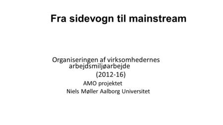 Fra sidevogn til mainstream Organiseringen af virksomhedernes arbejdsmiljøarbejde (2012-16) AMO projektet Niels Møller Aalborg Universitet.