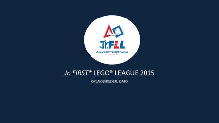 Jr. FIRST® LEGO® LEAGUE 2015 OPLÆGSHOLDER, DATO. Siden starten i 2000 har formålet med FIRST Scandinavia været at give børn og unge gode lærings- og succesoplevelser.