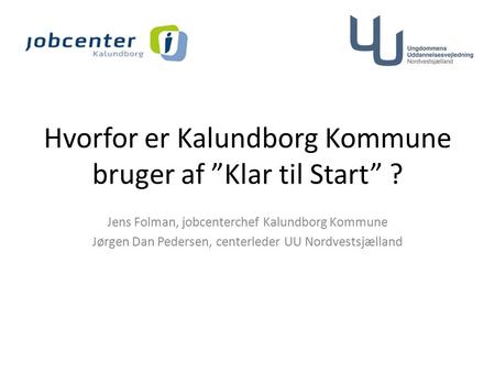 Hvorfor er Kalundborg Kommune bruger af ”Klar til Start” ? Jens Folman, jobcenterchef Kalundborg Kommune Jørgen Dan Pedersen, centerleder UU Nordvestsjælland.