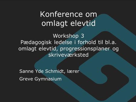 Sanne Yde Schmidt, lærer Greve Gymnasium Konference om omlagt elevtid Workshop 3 Pædagogisk ledelse i forhold til bl.a. omlagt elevtid, progressionsplaner.