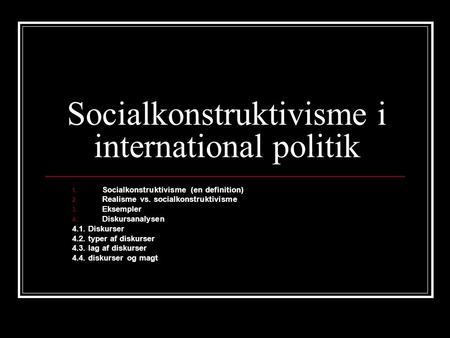 Socialkonstruktivisme i international politik 1. Socialkonstruktivisme (en definition) 2. Realisme vs. socialkonstruktivisme 3. Eksempler 4. Diskursanalysen.