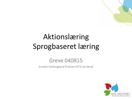 Aktionslæring Sprogbaseret læring Greve 040815 Anette Vestergaard Nielsen NTS-centeret.
