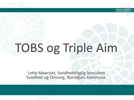 TOBS og Triple Aim Lotte Maarslet, Sundhedsfaglig konsulent Sundhed og Omsorg, Norddjurs Kommune.