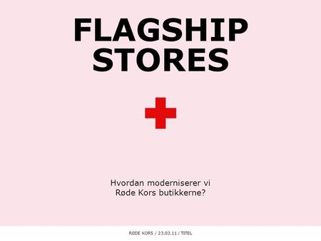 FLAGSHIP STORES Hvordan moderniserer vi Røde Kors butikkerne? RØDE KORS / 23.03.11 / TITEL1.