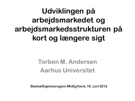 Udviklingen på arbejdsmarkedet og arbejdsmarkedsstrukturen på kort og længere sigt Torben M. Andersen Aarhus Universitet Beskæftigelsesregion Midtjylland,