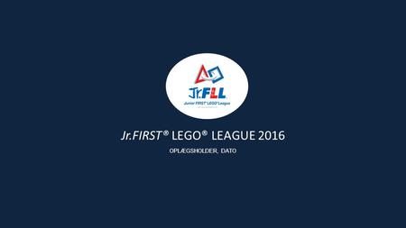 Jr.FIRST® LEGO® LEAGUE 2016 OPLÆGSHOLDER, DATO. Siden starten i 2000 har formålet med FIRST Scandinavia været at give børn og unge gode lærings- og succesoplevelser.