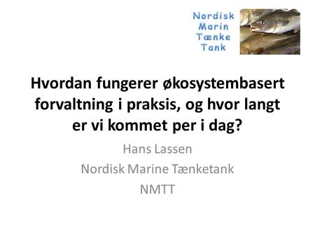 Hvordan fungerer økosystembasert forvaltning i praksis, og hvor langt er vi kommet per i dag? Hans Lassen Nordisk Marine Tænketank NMTT.