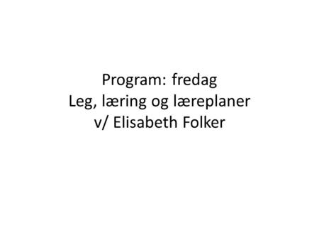 Program: fredag Leg, læring og læreplaner v/ Elisabeth Folker
