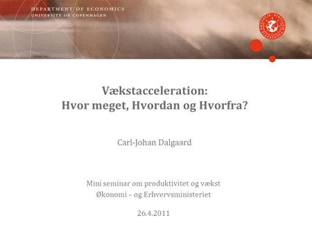Vækstacceleration: Hvor meget, Hvordan og Hvorfra? Carl-Johan Dalgaard Mini seminar om produktivitet og vækst Økonomi – og Erhvervsministeriet 26.4.2011.
