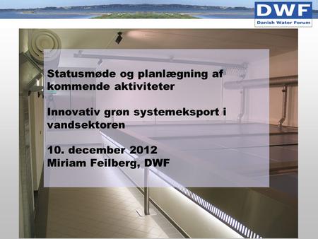 Statusmøde og planlægning af kommende aktiviteter Innovativ grøn systemeksport i vandsektoren 10. december 2012 Miriam Feilberg, DWF.