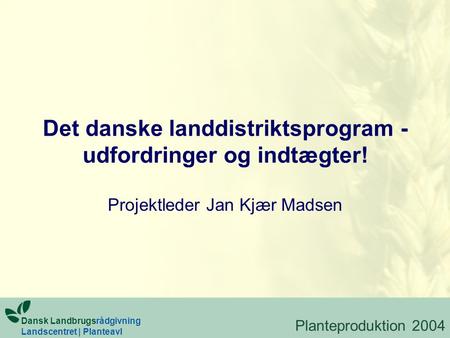 Det danske landdistriktsprogram - udfordringer og indtægter! Projektleder Jan Kjær Madsen Dansk Landbrugsrådgivning Landscentret | Planteavl Planteproduktion.