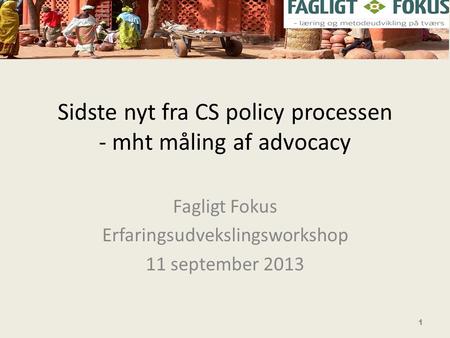 Sidste nyt fra CS policy processen - mht måling af advocacy Fagligt Fokus Erfaringsudvekslingsworkshop 11 september 2013 1.