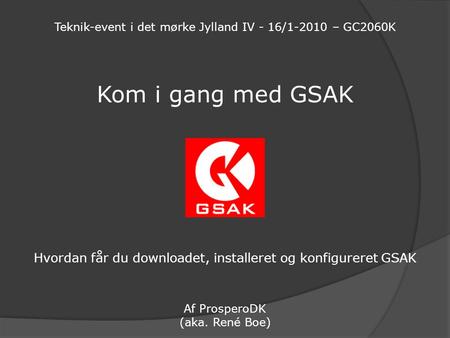 Kom i gang med GSAK Hvordan får du downloadet, installeret og konfigureret GSAK Af ProsperoDK (aka. René Boe) Teknik-event i det mørke Jylland IV - 16/1-2010.