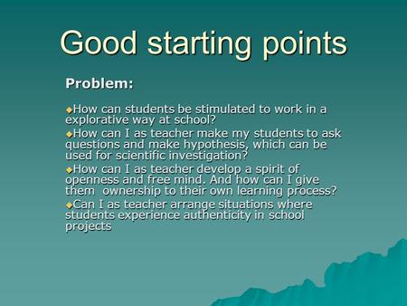 Good starting points Problem:  How can students be stimulated to work in a explorative way at school?  How can I as teacher make my students to ask questions.