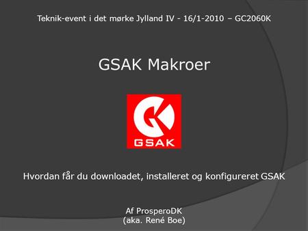 GSAK Makroer Hvordan får du downloadet, installeret og konfigureret GSAK Af ProsperoDK (aka. René Boe) Teknik-event i det mørke Jylland IV - 16/1-2010.